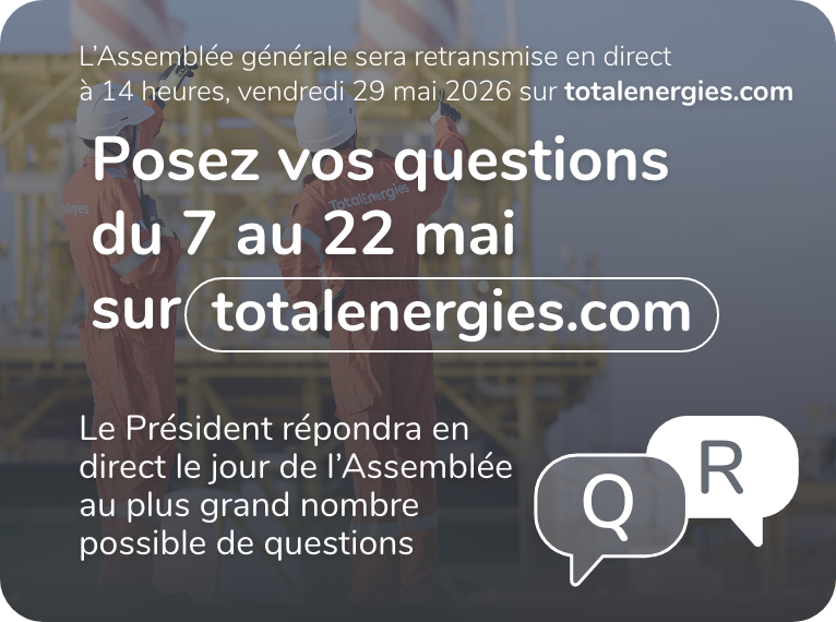 L'Assemblée générale sera retransmise en direct à 14 heures, vendredi 29 mai 2026 sur totalenergies.com - Posez vos questions du 7 au 22 mai sur totalenergies.com - Le Président répondra en direct le jour de l'Assemblée au plus grand nombre possible de questions.