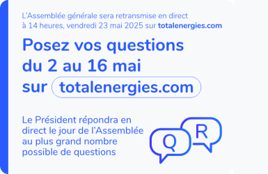 L'assemblée générale sera retransmise en direct à 14 heures, vendredi 23 mai 2025 sur totalenergies.com. Posez vos questions du 2 au 16 mai sur totalenergies.com. Le Président répondra en direct le jour de l'Assemblée au plus grand nombre possible de questions.