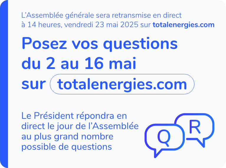 L'assemblée générale sera retransmise en direct à 14 heures, vendredi 23 mai 2025 sur totalenergies.com. Posez vos questions du 2 au 16 mai sur totalenergies.com. Le Président répondra en direct le jour de l'Assemblée au plus grand nombre possible de questions.