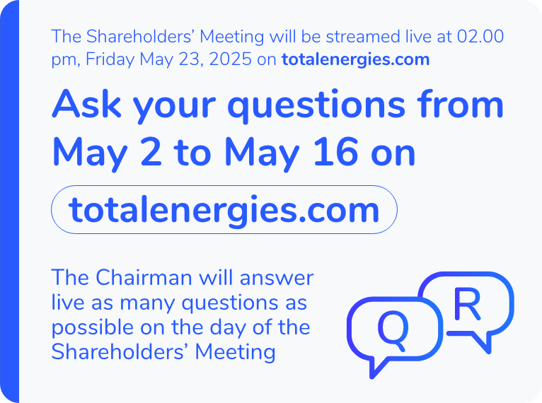 The Shareholders' Meeting will be streamed live at 2:00 p.m. on Friday, May 23, 2025 on totalenergies.com. Ask your questions from May 2 to May 16 on totalenergies.com. The Chairman will answer live as many questions as possible on the day of the Shareholders' Meeting.